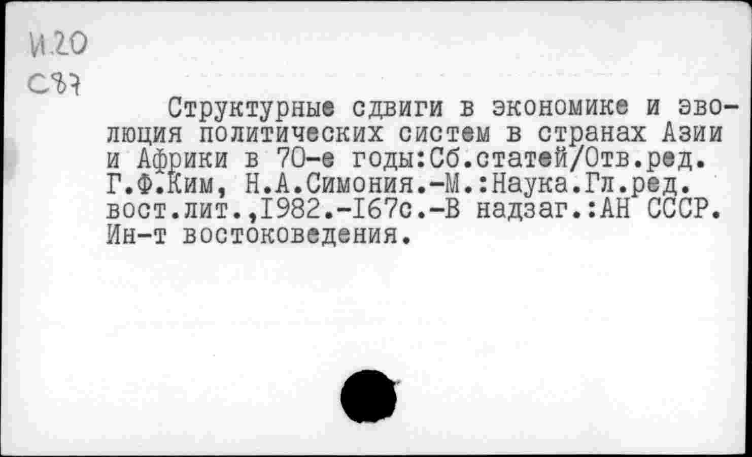 ﻿и.го
Структурные сдвиги в экономике и эволюция политических систем в странах Азии и Африки в 70-е годы:Сб.статей/Отв.ред. Г.Ф.Ким, Н.А.Симония.-М.:Наука.Гл.ред. вост.лит.,1982.-167с.-В надзаг.:АН СССР. Ин-т востоковедения.